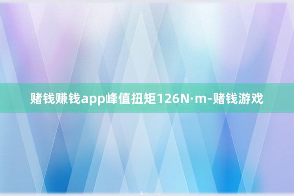 赌钱赚钱app峰值扭矩126N·m-赌钱游戏