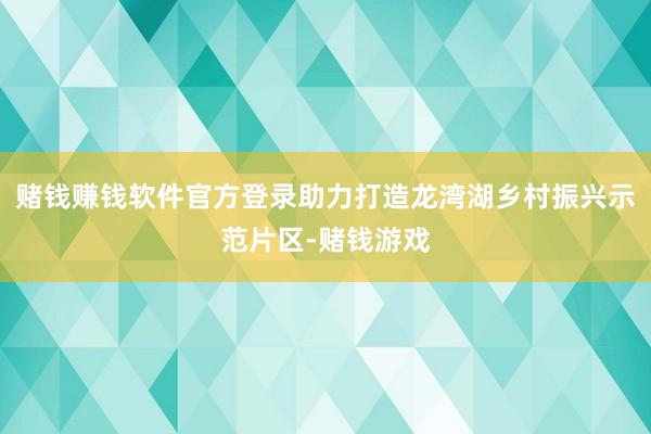 赌钱赚钱软件官方登录助力打造龙湾湖乡村振兴示范片区-赌钱游戏