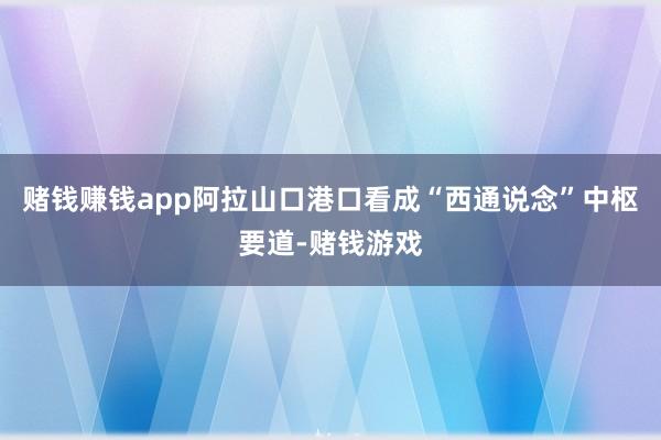 赌钱赚钱app阿拉山口港口看成“西通说念”中枢要道-赌钱游戏
