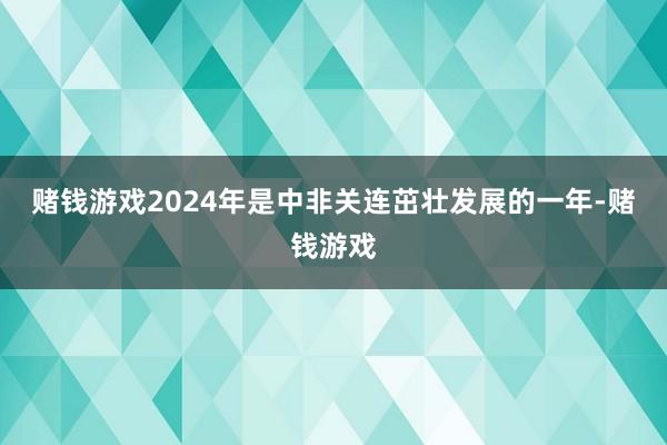 赌钱游戏2024年是中非关连茁壮发展的一年-赌钱游戏