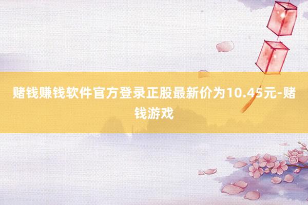 赌钱赚钱软件官方登录正股最新价为10.45元-赌钱游戏