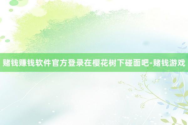 赌钱赚钱软件官方登录在樱花树下碰面吧-赌钱游戏