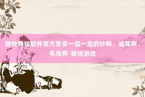 赌钱赚钱软件官方登录一层一层的纱啊、诚笃啊、毛线啊-赌钱游戏