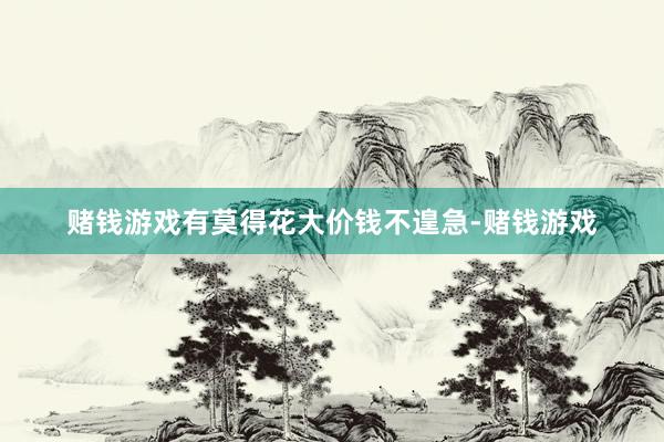 赌钱游戏有莫得花大价钱不遑急-赌钱游戏