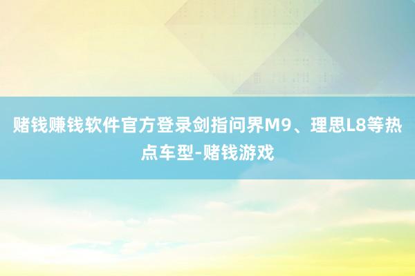 赌钱赚钱软件官方登录剑指问界M9、理思L8等热点车型-赌钱游戏
