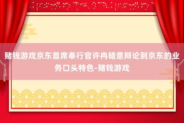 赌钱游戏京东首席奉行官许冉暗意辩论到京东的业务口头特色-赌钱游戏