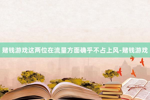 赌钱游戏这两位在流量方面确乎不占上风-赌钱游戏