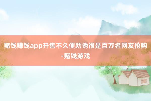 赌钱赚钱app开售不久便劝诱很是百万名网友抢购-赌钱游戏