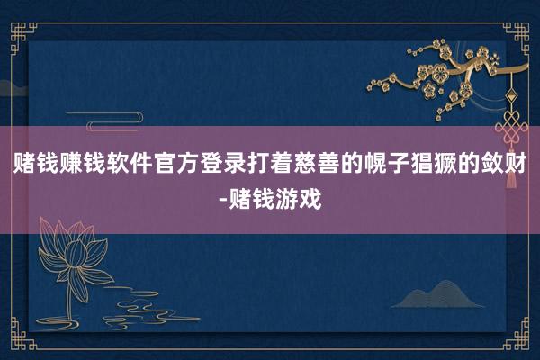 赌钱赚钱软件官方登录打着慈善的幌子猖獗的敛财-赌钱游戏