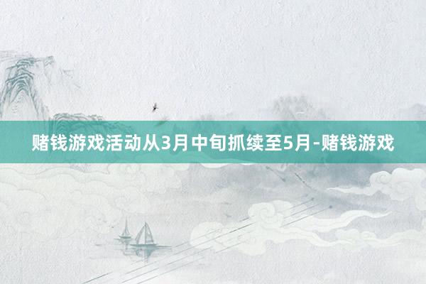 赌钱游戏活动从3月中旬抓续至5月-赌钱游戏