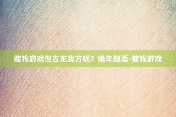 赌钱游戏但古龙我方呢？晚年酗酒-赌钱游戏