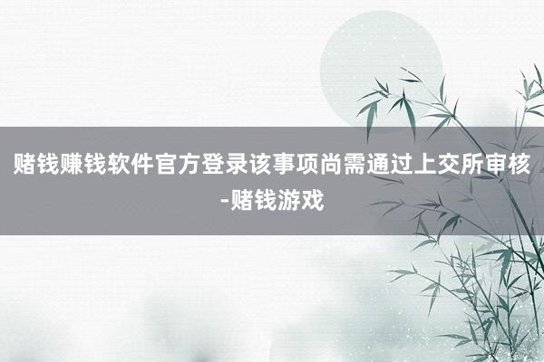 赌钱赚钱软件官方登录该事项尚需通过上交所审核-赌钱游戏