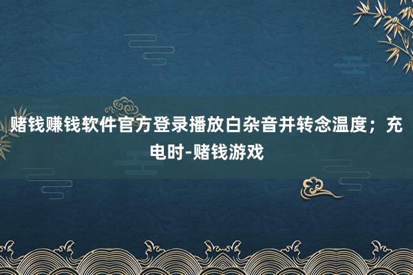 赌钱赚钱软件官方登录播放白杂音并转念温度；充电时-赌钱游戏