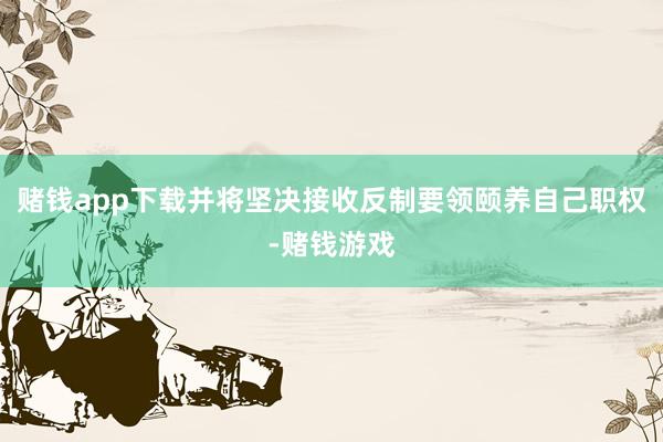 赌钱app下载并将坚决接收反制要领颐养自己职权-赌钱游戏