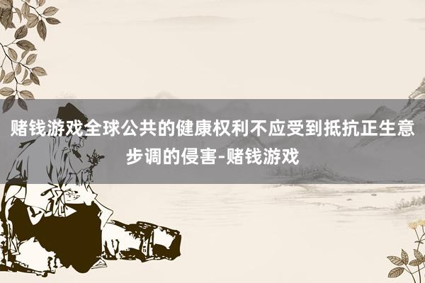 赌钱游戏全球公共的健康权利不应受到抵抗正生意步调的侵害-赌钱游戏