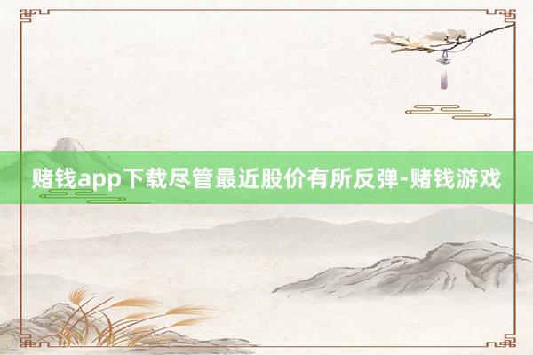 赌钱app下载尽管最近股价有所反弹-赌钱游戏