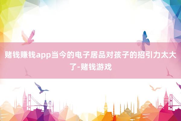 赌钱赚钱app当今的电子居品对孩子的招引力太大了-赌钱游戏