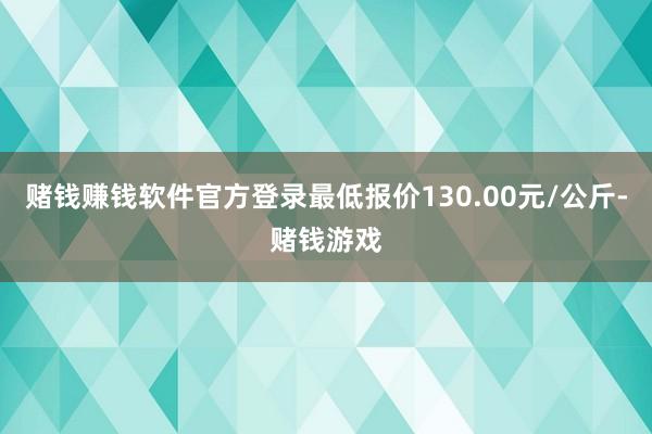 赌钱赚钱软件官方登录最低报价130.00元/公斤-赌钱游戏