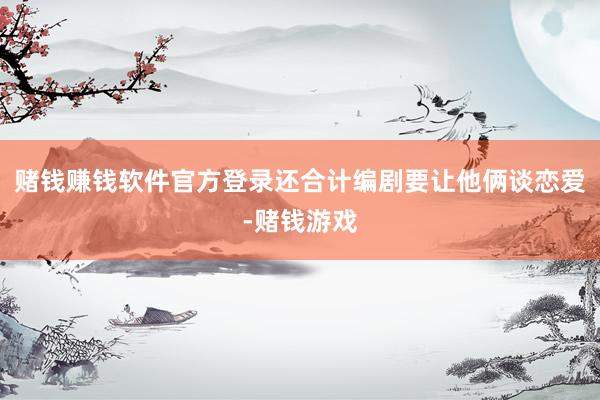 赌钱赚钱软件官方登录还合计编剧要让他俩谈恋爱-赌钱游戏