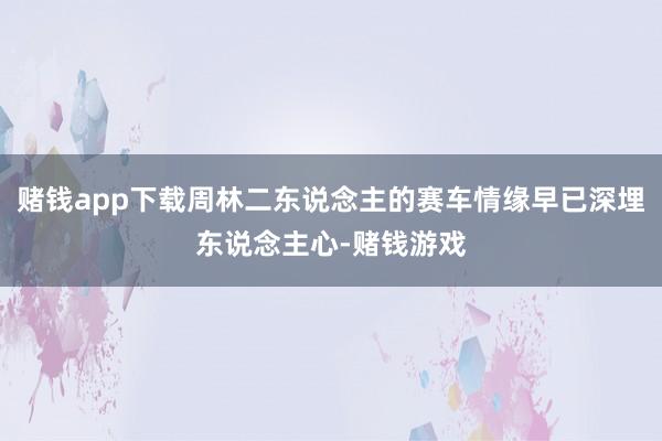 赌钱app下载周林二东说念主的赛车情缘早已深埋东说念主心-赌钱游戏