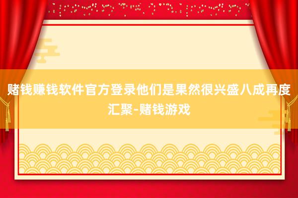 赌钱赚钱软件官方登录他们是果然很兴盛八成再度汇聚-赌钱游戏