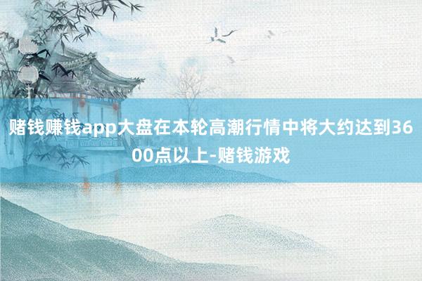 赌钱赚钱app大盘在本轮高潮行情中将大约达到3600点以上-赌钱游戏