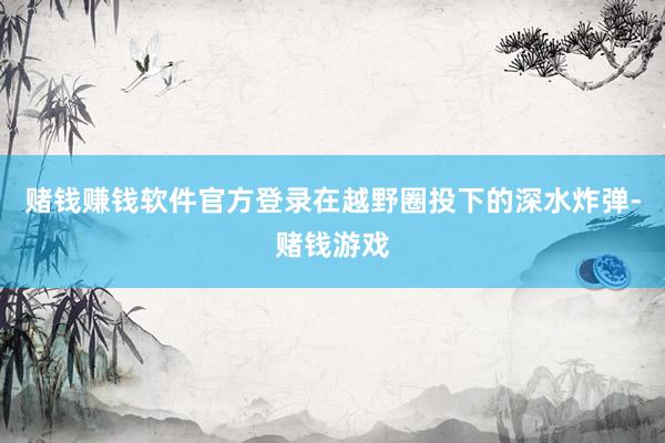 赌钱赚钱软件官方登录在越野圈投下的深水炸弹-赌钱游戏