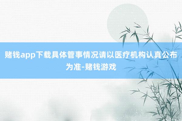 赌钱app下载具体管事情况请以医疗机构认真公布为准-赌钱游戏