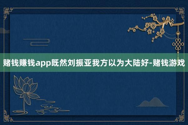 赌钱赚钱app既然刘振亚我方以为大陆好-赌钱游戏