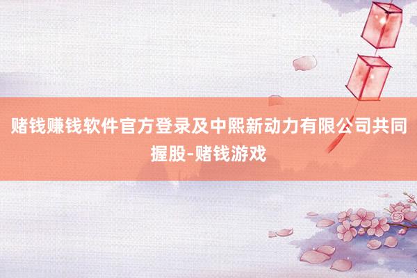 赌钱赚钱软件官方登录及中熙新动力有限公司共同握股-赌钱游戏