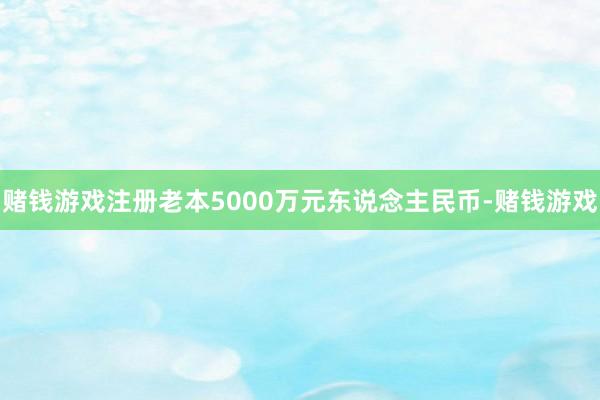 赌钱游戏注册老本5000万元东说念主民币-赌钱游戏