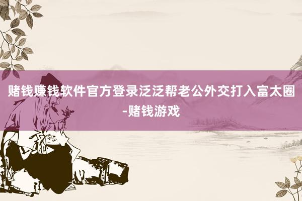赌钱赚钱软件官方登录泛泛帮老公外交打入富太圈-赌钱游戏