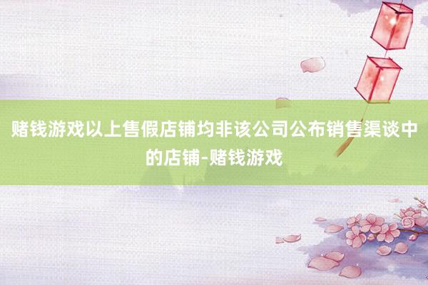 赌钱游戏以上售假店铺均非该公司公布销售渠谈中的店铺-赌钱游戏