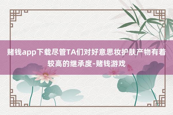 赌钱app下载尽管TA们对好意思妆护肤产物有着较高的继承度-赌钱游戏