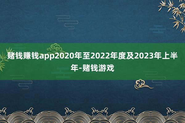 赌钱赚钱app2020年至2022年度及2023年上半年-赌钱游戏