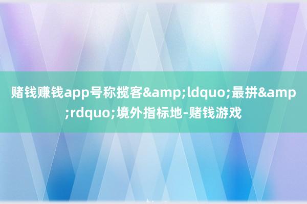 赌钱赚钱app号称揽客&ldquo;最拼&rdquo;境外指标地-赌钱游戏