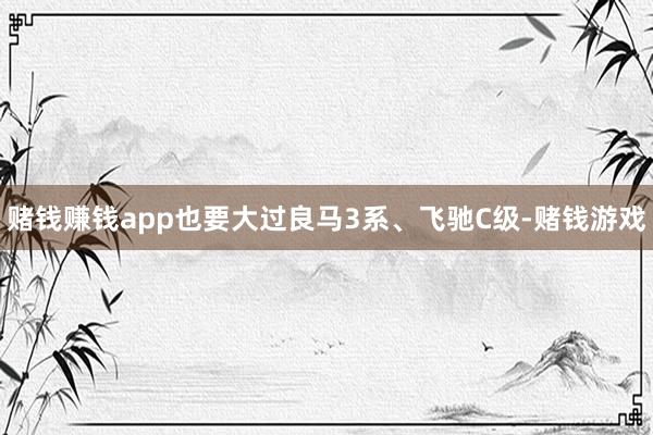 赌钱赚钱app也要大过良马3系、飞驰C级-赌钱游戏