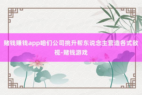 赌钱赚钱app咱们公司挑升帮东说念主营造各式敌视-赌钱游戏