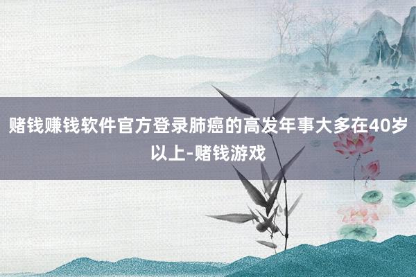 赌钱赚钱软件官方登录肺癌的高发年事大多在40岁以上-赌钱游戏