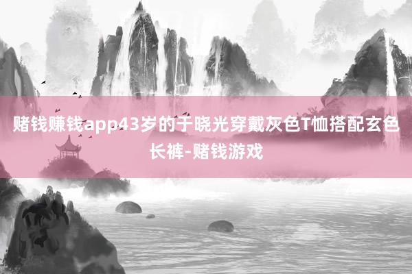 赌钱赚钱app43岁的于晓光穿戴灰色T恤搭配玄色长裤-赌钱游戏