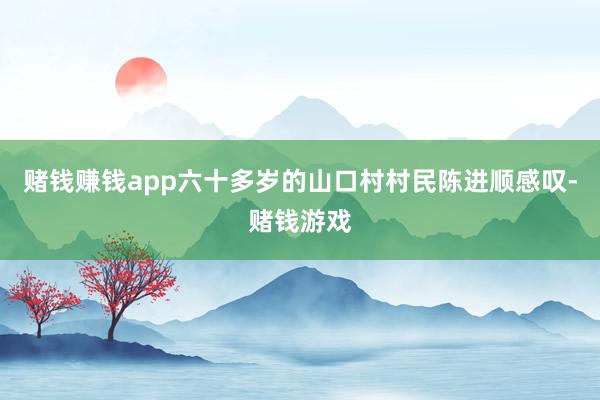 赌钱赚钱app六十多岁的山口村村民陈进顺感叹-赌钱游戏