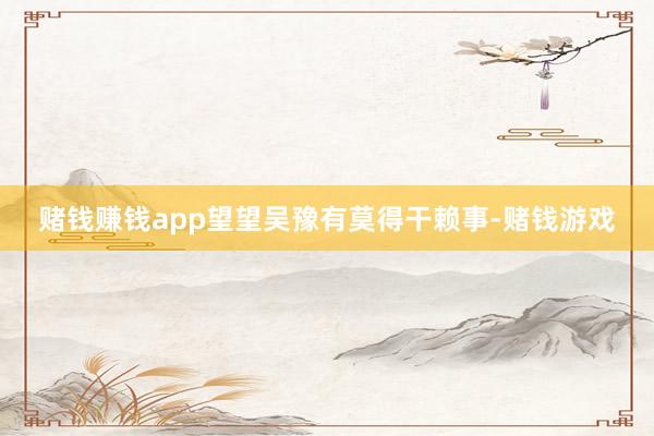 赌钱赚钱app望望吴豫有莫得干赖事-赌钱游戏