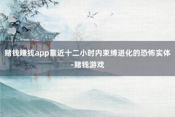 赌钱赚钱app靠近十二小时内束缚进化的恐怖实体-赌钱游戏