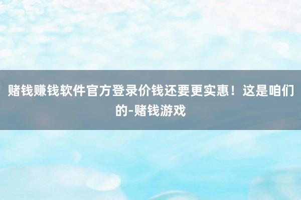 赌钱赚钱软件官方登录价钱还要更实惠！这是咱们的-赌钱游戏