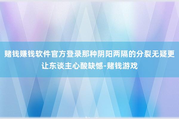 赌钱赚钱软件官方登录那种阴阳两隔的分裂无疑更让东谈主心酸缺憾-赌钱游戏