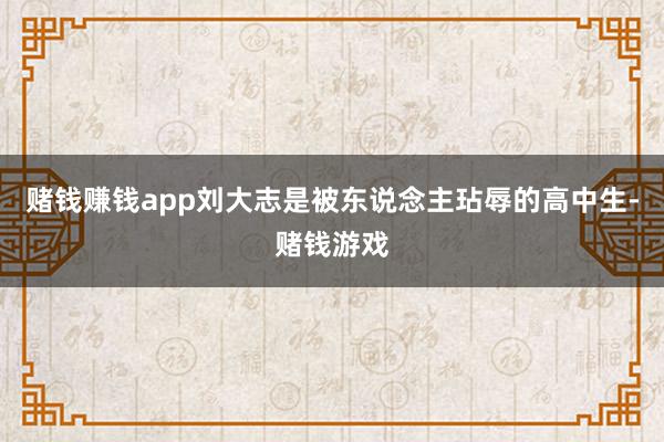 赌钱赚钱app刘大志是被东说念主玷辱的高中生-赌钱游戏