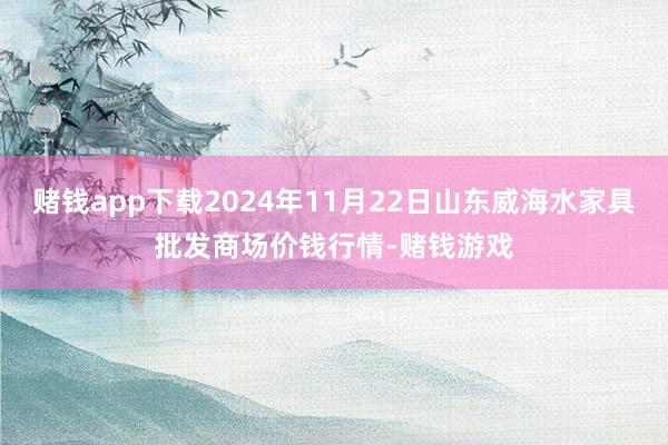 赌钱app下载2024年11月22日山东威海水家具批发商场价钱行情-赌钱游戏