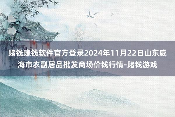 赌钱赚钱软件官方登录2024年11月22日山东威海市农副居品批发商场价钱行情-赌钱游戏