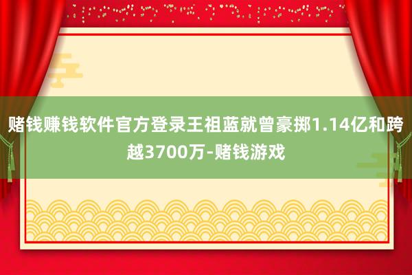 赌钱赚钱软件官方登录王祖蓝就曾豪掷1.14亿和跨越3700万-赌钱游戏
