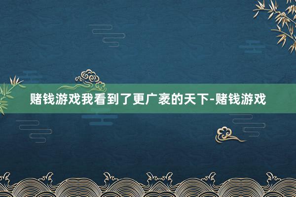 赌钱游戏我看到了更广袤的天下-赌钱游戏